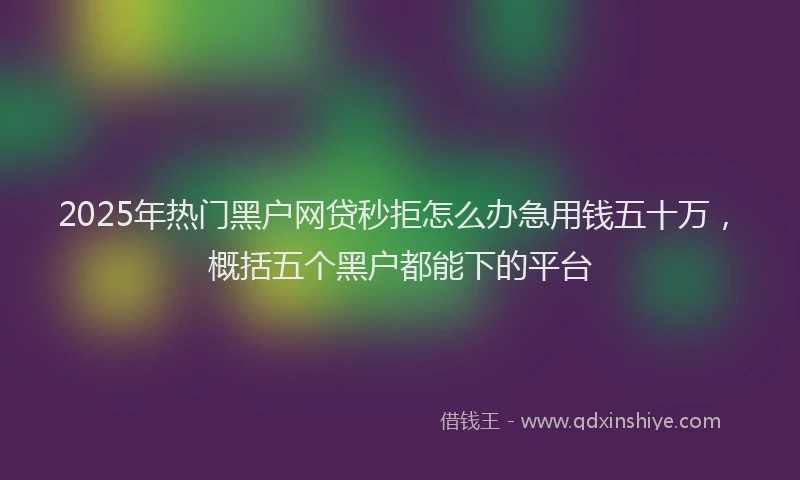 2025年热门黑户网贷秒拒怎么办急用钱五十万，概括五个黑户都能下的平台