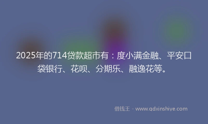 2025年的714贷款超市有：度小满金融、平安口袋银行、花呗、分期乐、融逸花等。