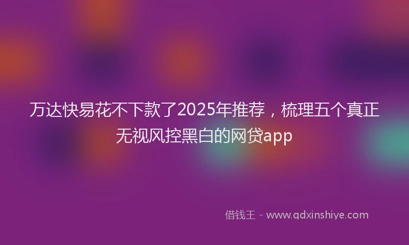万达快易花不下款了2025年推荐，梳理五个真正无视风控黑白的网贷app