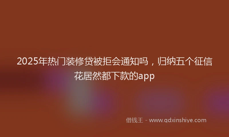 2025年热门装修贷被拒会通知吗，归纳五个征信花居然都下款的app