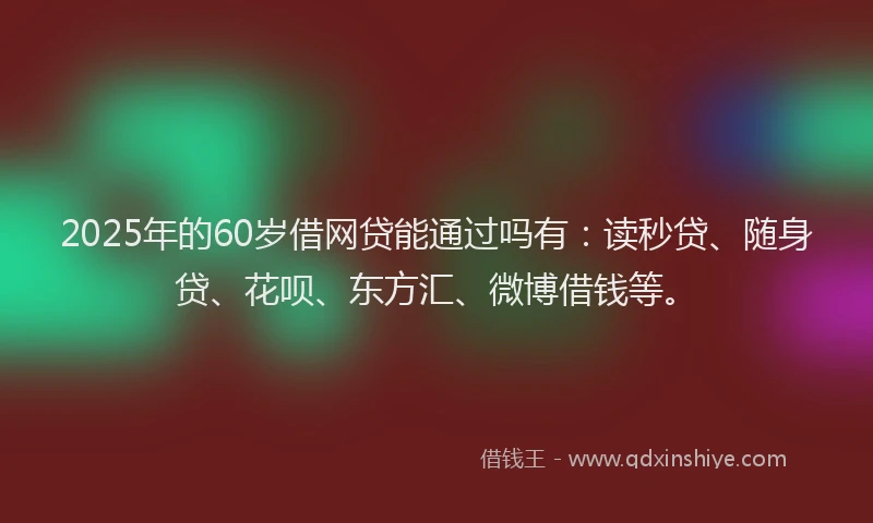 2025年的60岁借网贷能通过吗有：读秒贷、随身贷、花呗、东方汇、微博借钱等。