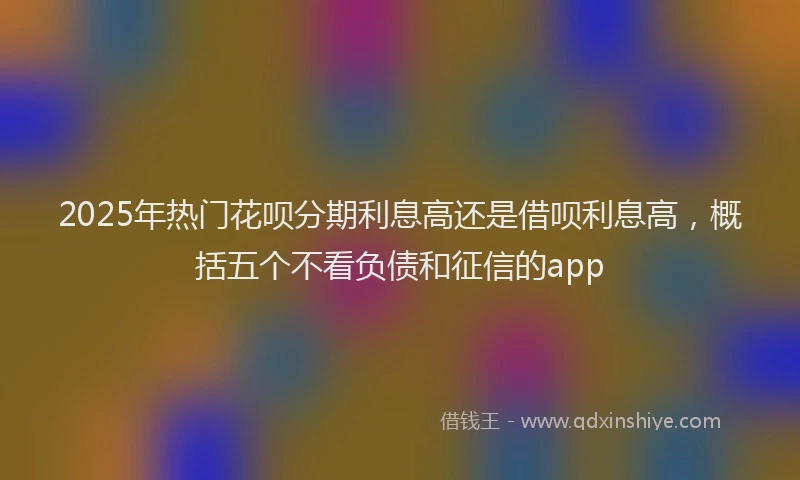 2025年热门花呗分期利息高还是借呗利息高，概括五个不看负债和征信的app