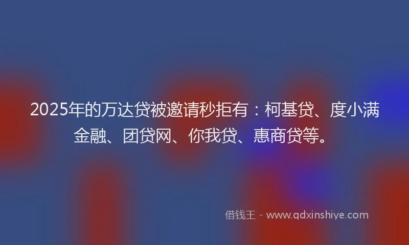 2025年的万达贷被邀请秒拒有：柯基贷、度小满金融、团贷网、你我贷、惠商贷等。