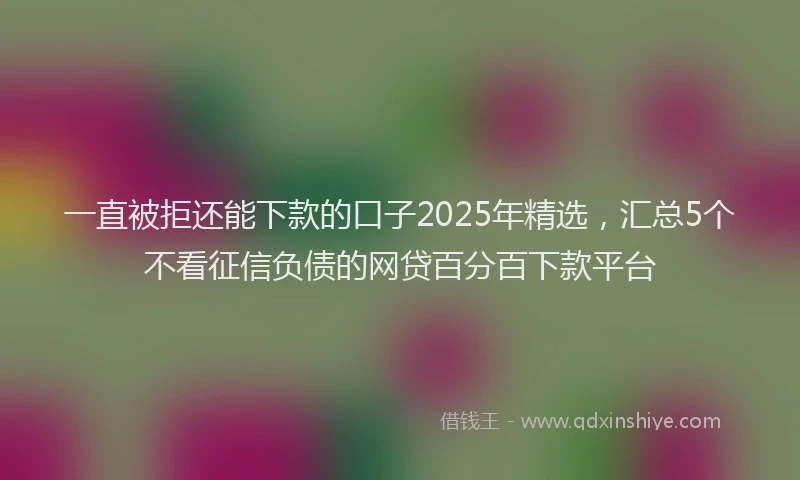一直被拒还能下款的口子2025年精选，汇总5个不看征信负债的网贷百分百下款平台