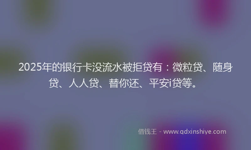 2025年的银行卡没流水被拒贷有：微粒贷、随身贷、人人贷、替你还、平安i贷等。