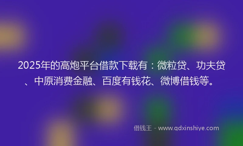 2025年的高炮平台借款下载有：微粒贷、功夫贷、中原消费金融、百度有钱花、微博借钱等。