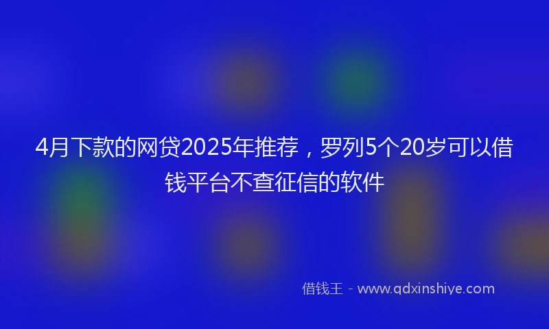 4月下款的网贷2025年推荐，罗列5个20岁可以借钱平台不查征信的软件