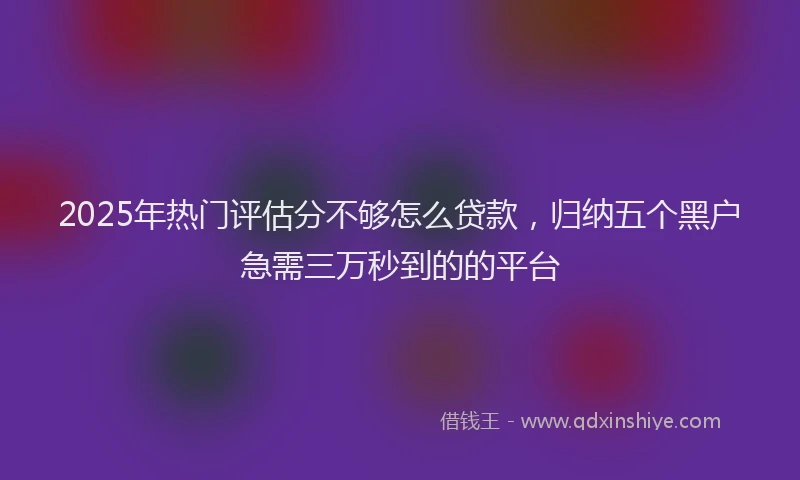 2025年热门评估分不够怎么贷款，归纳五个黑户急需三万秒到的的平台