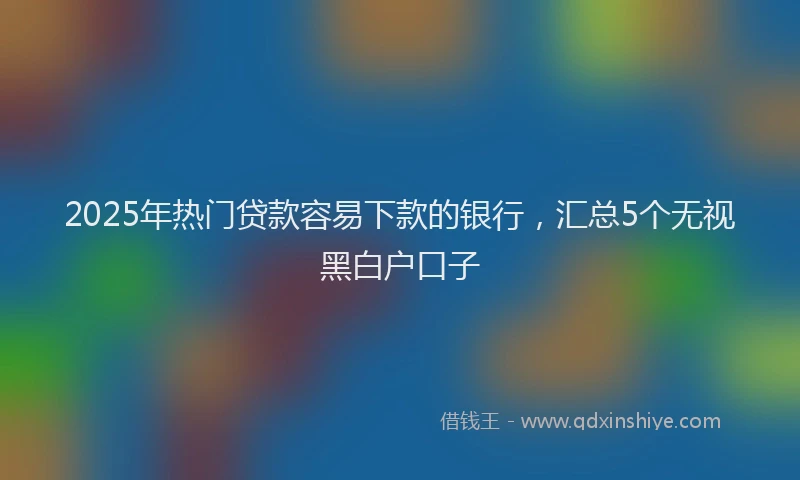 2025年热门贷款容易下款的银行，汇总5个无视黑白户口子