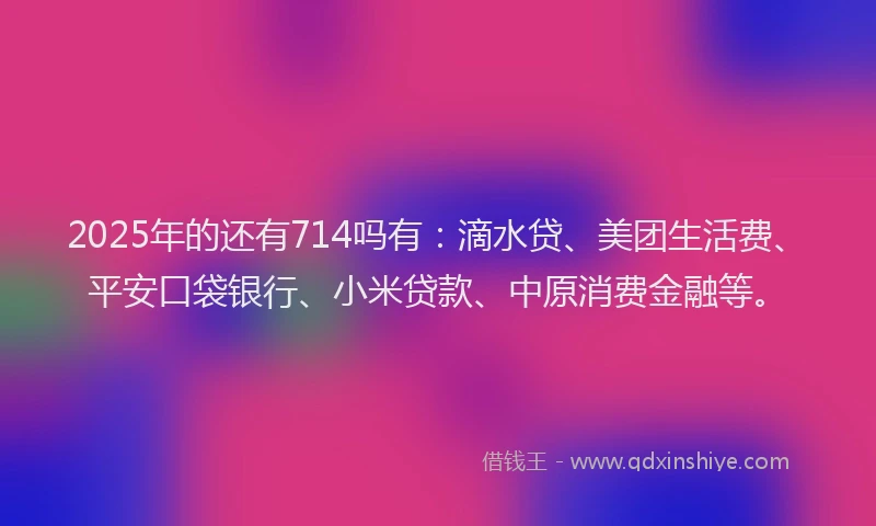 2025年的还有714吗有：滴水贷、美团生活费、平安口袋银行、小米贷款、中原消费金融等。