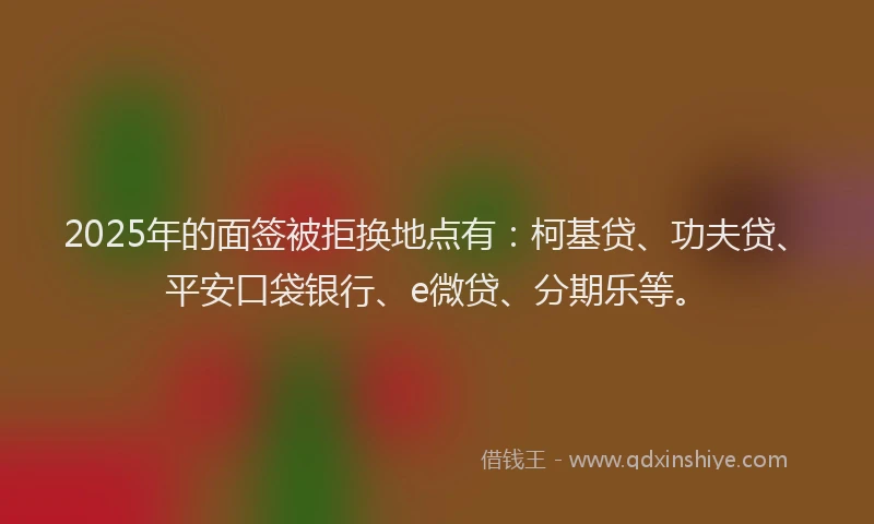 2025年的面签被拒换地点有：柯基贷、功夫贷、平安口袋银行、e微贷、分期乐等。