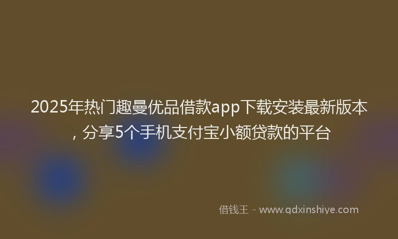 2025年热门趣曼优品借款app下载安装最新版本，分享5个手机支付宝小额贷款的平台