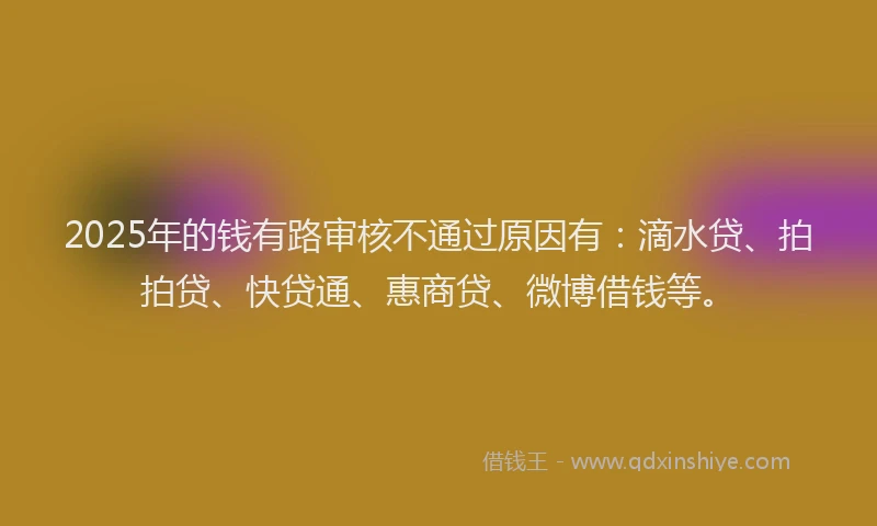 2025年的钱有路审核不通过原因有：滴水贷、拍拍贷、快贷通、惠商贷、微博借钱等。