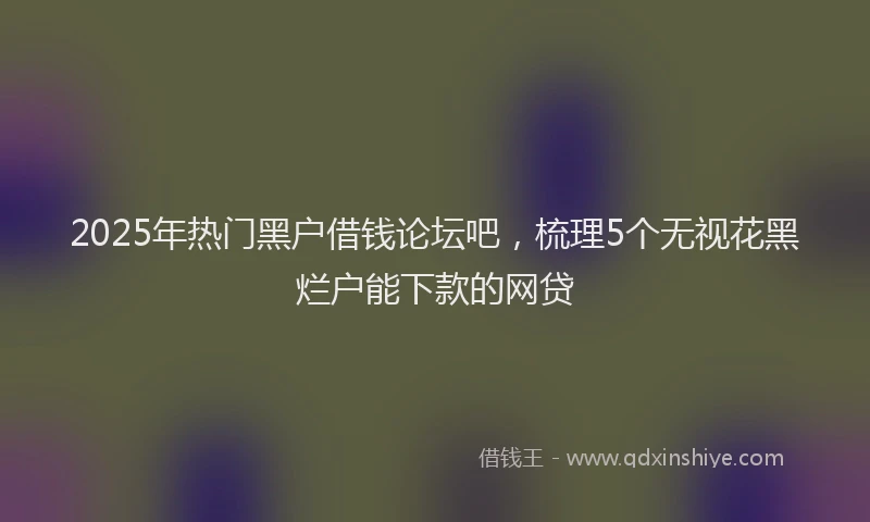 2025年热门黑户借钱论坛吧，梳理5个无视花黑烂户能下款的网贷