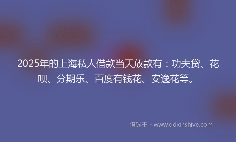 2025年的上海私人借款当天放款有：功夫贷、花呗、分期乐、百度有钱花、安逸花等。