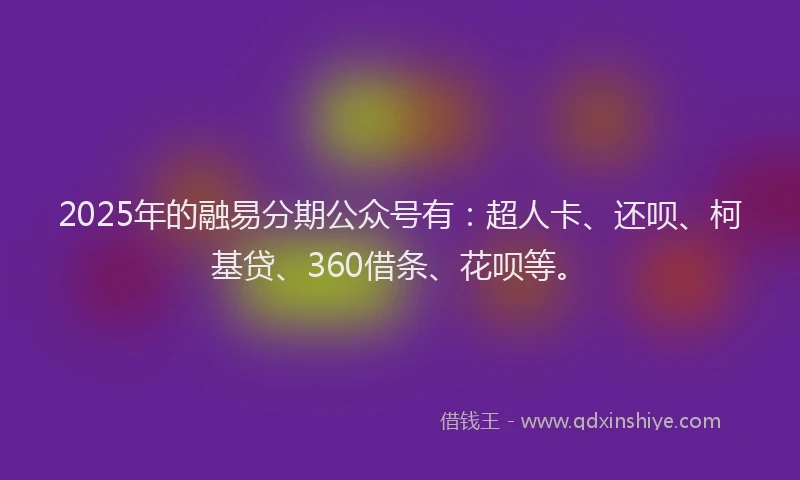 2025年的融易分期公众号有：超人卡、还呗、柯基贷、360借条、花呗等。