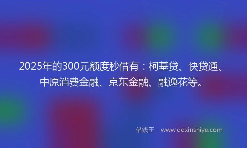 2025年的300元额度秒借有：柯基贷、快贷通、中原消费金融、京东金融、融逸花等。