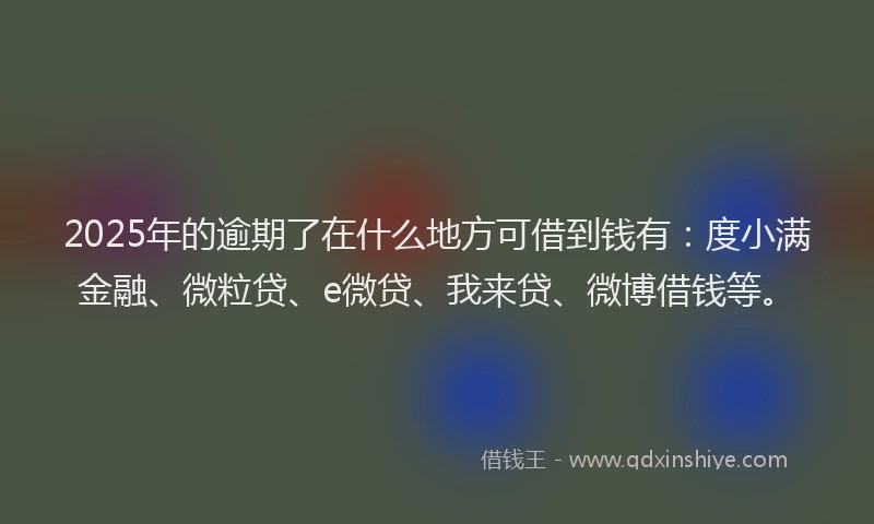 2025年的逾期了在什么地方可借到钱有：度小满金融、微粒贷、e微贷、我来贷、微博借钱等。
