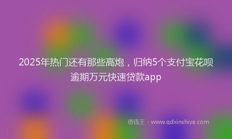 2025年热门还有那些高炮，归纳5个支付宝花呗逾期万元快速贷款app