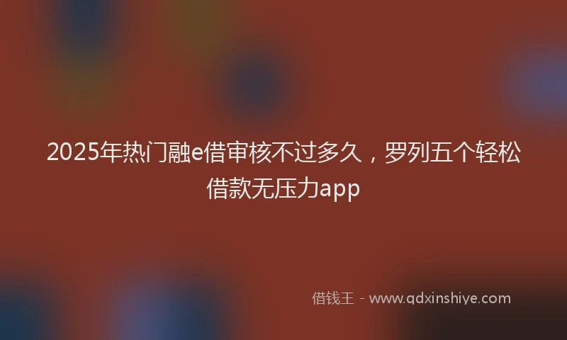 2025年热门融e借审核不过多久，罗列五个轻松借款无压力app