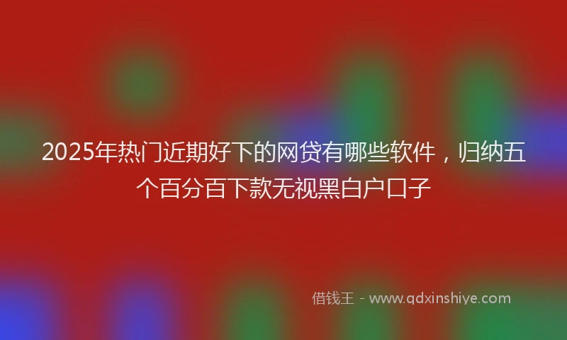 2025年热门近期好下的网贷有哪些软件，归纳五个百分百下款无视黑白户口子