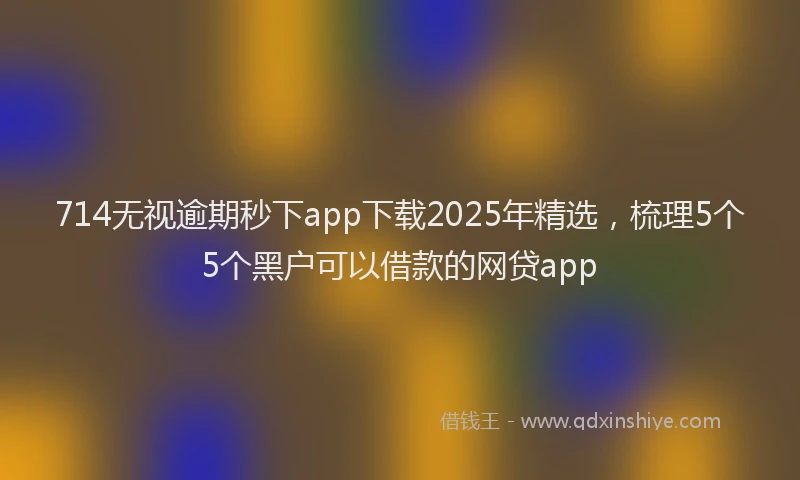 714无视逾期秒下app下载2025年精选，梳理5个5个黑户可以借款的网贷app