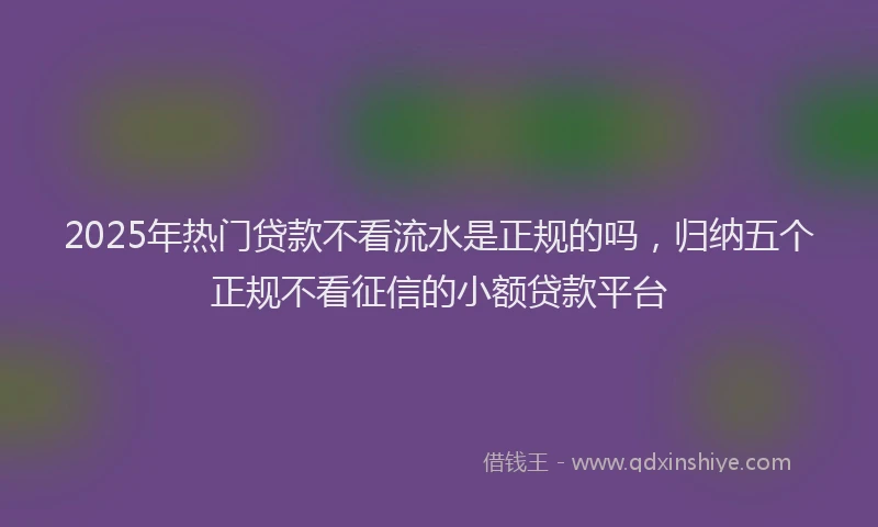 2025年热门贷款不看流水是正规的吗，归纳五个正规不看征信的小额贷款平台