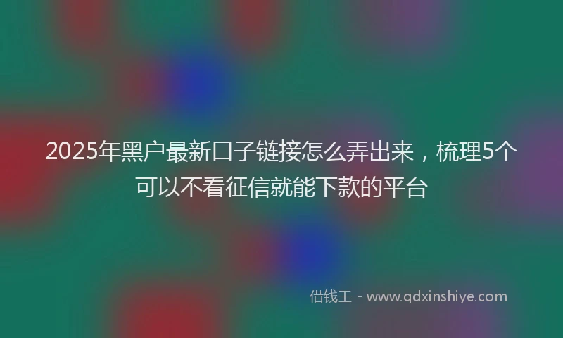 2025年黑户最新口子链接怎么弄出来，梳理5个可以不看征信就能下款的平台