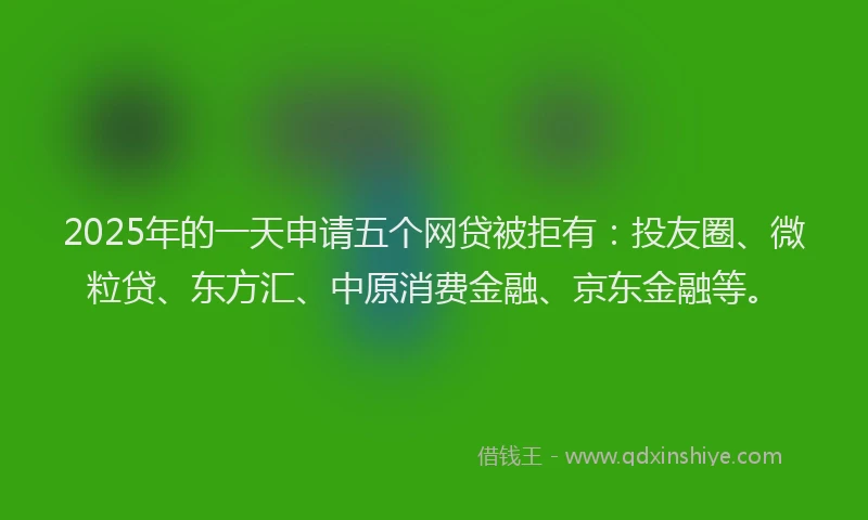 2025年的一天申请五个网贷被拒有：投友圈、微粒贷、东方汇、中原消费金融、京东金融等。