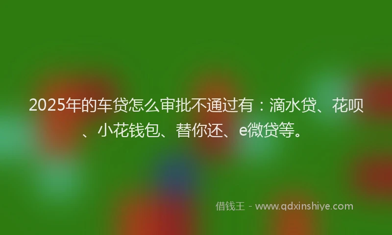 2025年的车贷怎么审批不通过有：滴水贷、花呗、小花钱包、替你还、e微贷等。