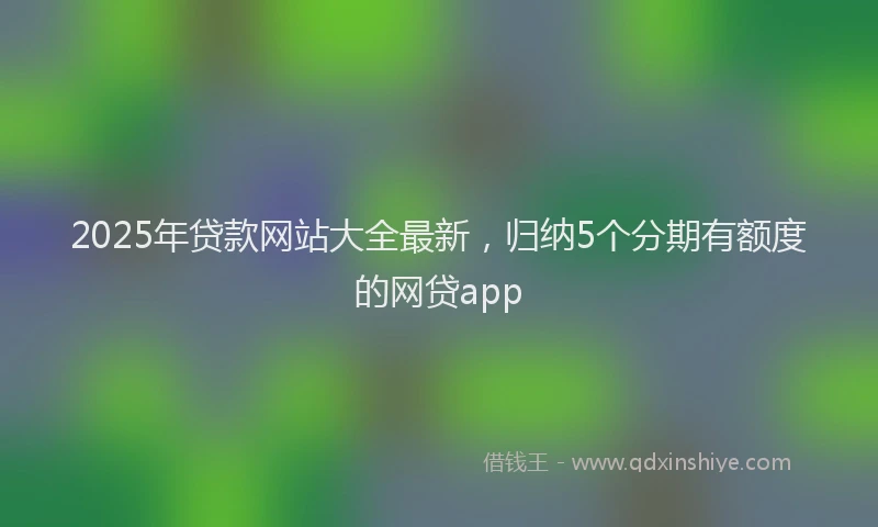 2025年贷款网站大全最新，归纳5个分期有额度的网贷app