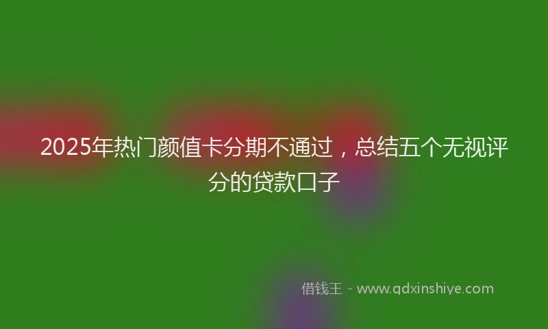 2025年热门颜值卡分期不通过，总结五个无视评分的贷款口子
