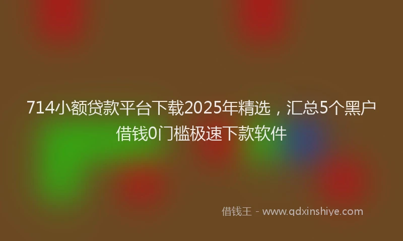714小额贷款平台下载2025年精选，汇总5个黑户借钱0门槛极速下款软件