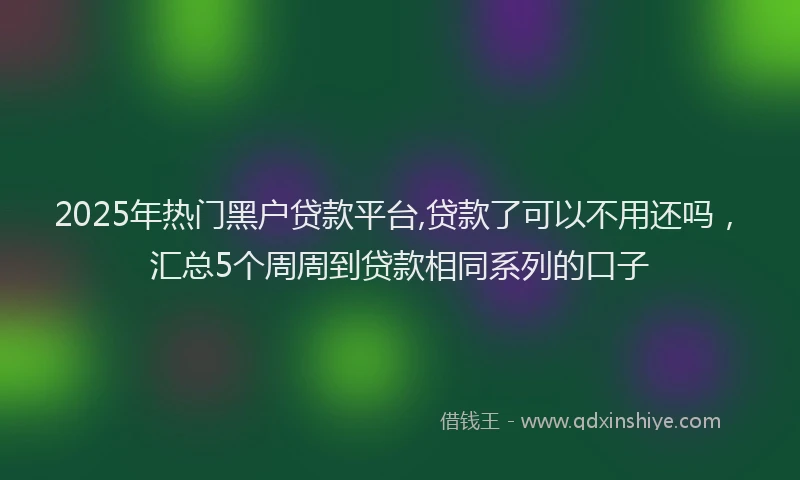 2025年热门黑户贷款平台,贷款了可以不用还吗，汇总5个周周到贷款相同系列的口子
