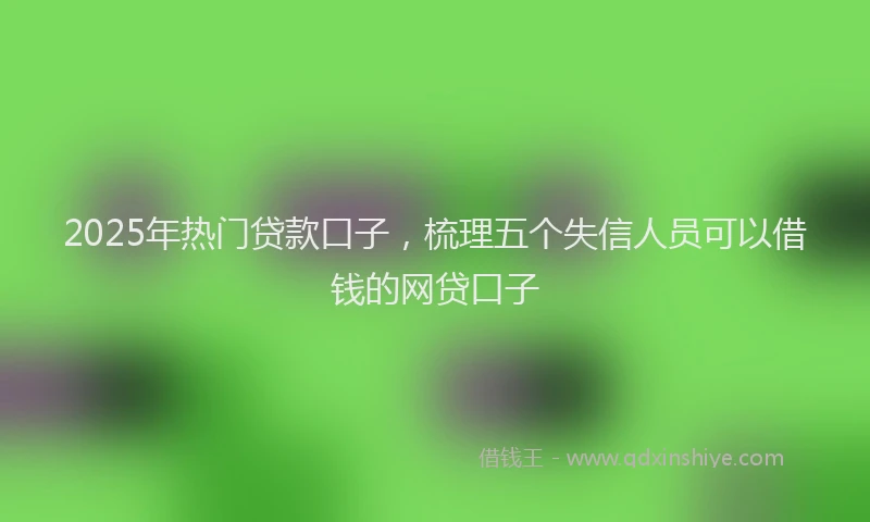 2025年热门贷款口子，梳理五个失信人员可以借钱的网贷口子