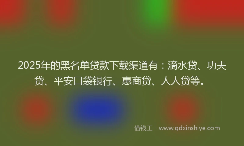 2025年的黑名单贷款下载渠道有：滴水贷、功夫贷、平安口袋银行、惠商贷、人人贷等。