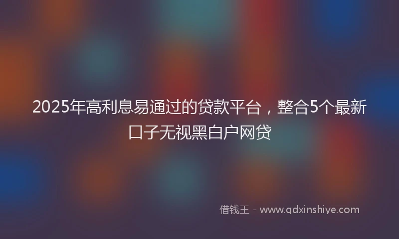 2025年高利息易通过的贷款平台，整合5个最新口子无视黑白户网贷