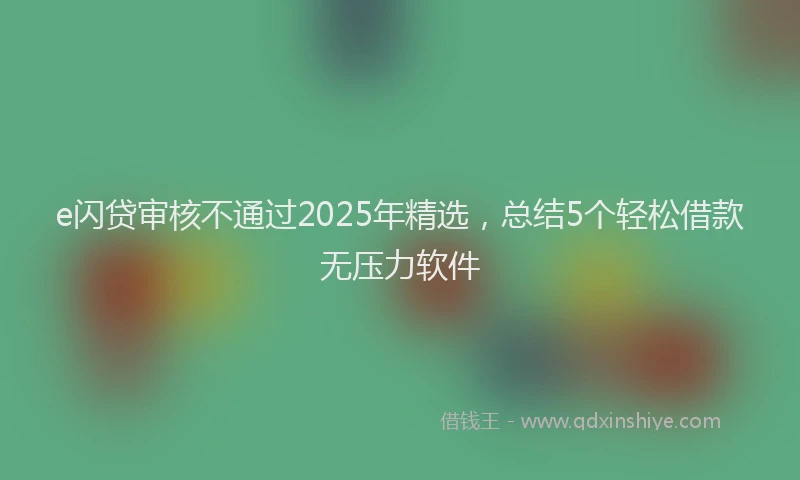 e闪贷审核不通过2025年精选，总结5个轻松借款无压力软件