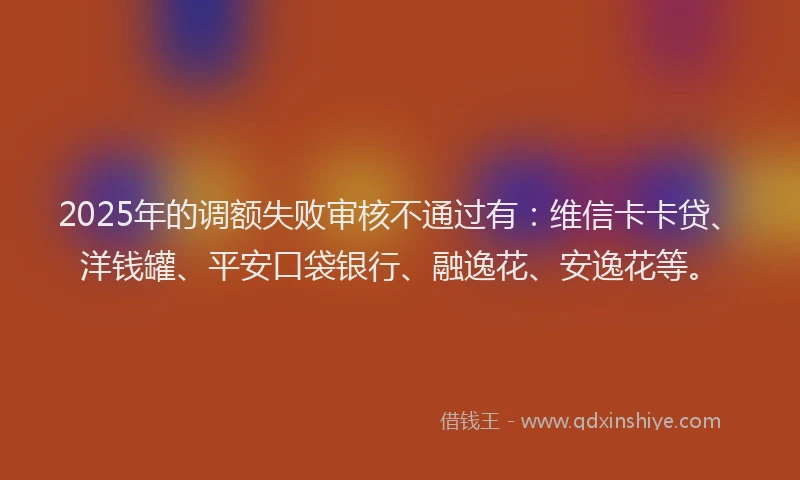 2025年的调额失败审核不通过有：维信卡卡贷、洋钱罐、平安口袋银行、融逸花、安逸花等。
