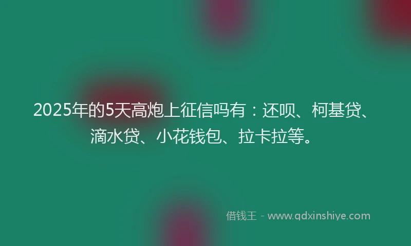 2025年的5天高炮上征信吗有：还呗、柯基贷、滴水贷、小花钱包、拉卡拉等。