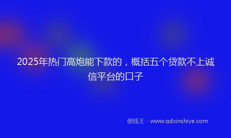 2025年热门高炮能下款的，概括五个贷款不上诚信平台的口子