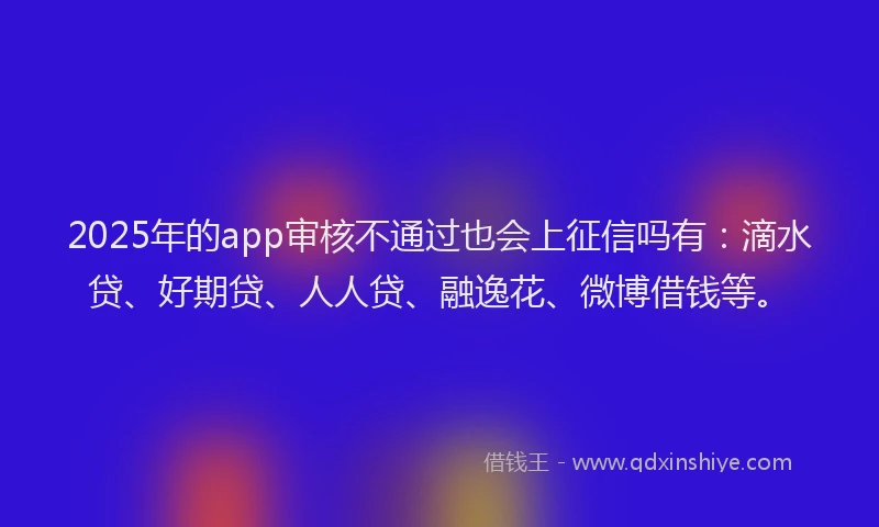 2025年的app审核不通过也会上征信吗有：滴水贷、好期贷、人人贷、融逸花、微博借钱等。