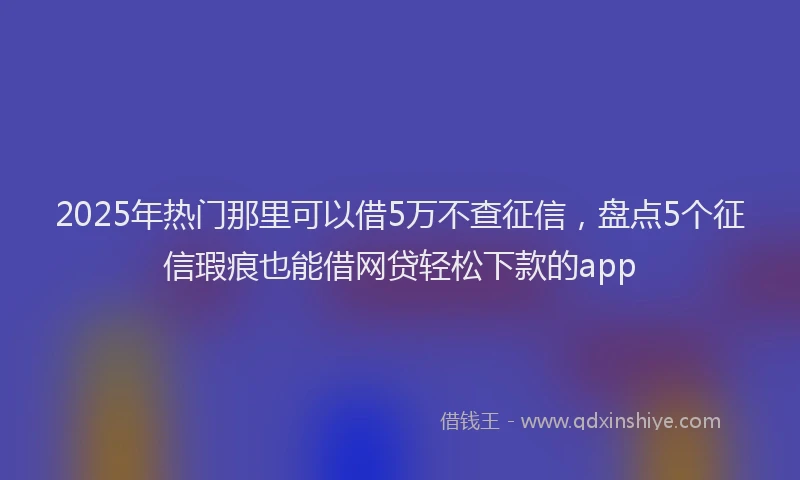 2025年热门那里可以借5万不查征信，盘点5个征信瑕疵也能借网贷轻松下款的app