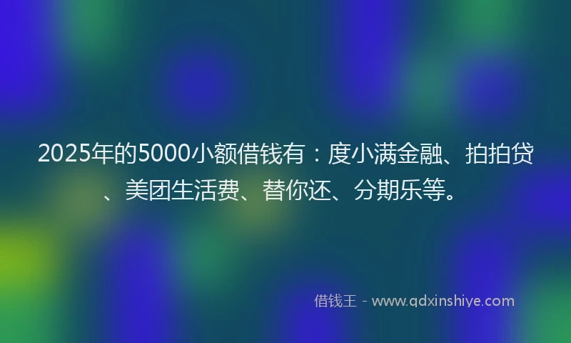 2025年的5000小额借钱有：度小满金融、拍拍贷、美团生活费、替你还、分期乐等。