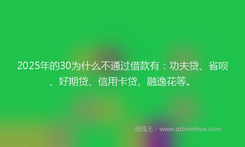 2025年的30为什么不通过借款有：功夫贷、省呗、好期贷、信用卡贷、融逸花等。