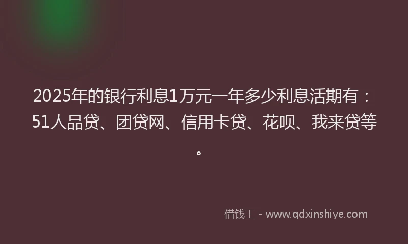 2025年的银行利息1万元一年多少利息活期有：51人品贷、团贷网、信用卡贷、花呗、我来贷等。