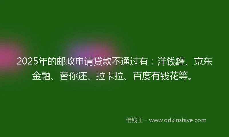 2025年的邮政申请贷款不通过有：洋钱罐、京东金融、替你还、拉卡拉、百度有钱花等。