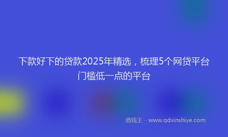 下款好下的贷款2025年精选，梳理5个网贷平台门槛低一点的平台