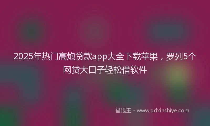 2025年热门高炮贷款app大全下载苹果，罗列5个网贷大口子轻松借软件