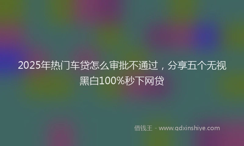 2025年热门车贷怎么审批不通过，分享五个无视黑白100%秒下网贷